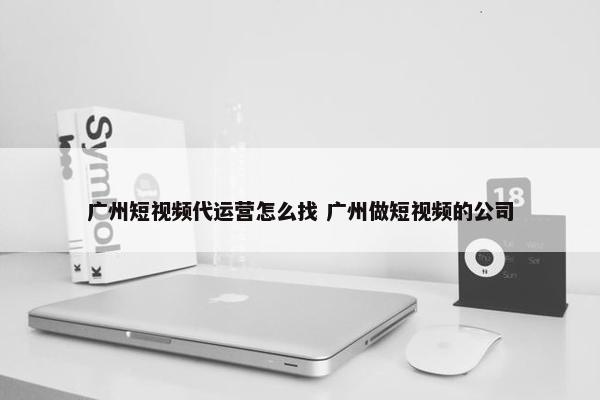 广州短视频代运营怎么找 广州做短视频的公司