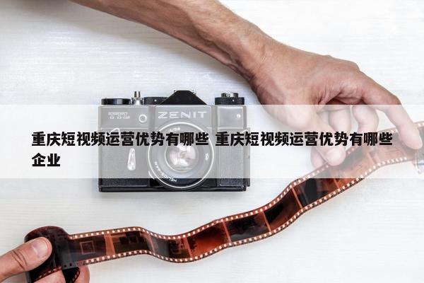 重庆短视频运营优势有哪些 重庆短视频运营优势有哪些企业